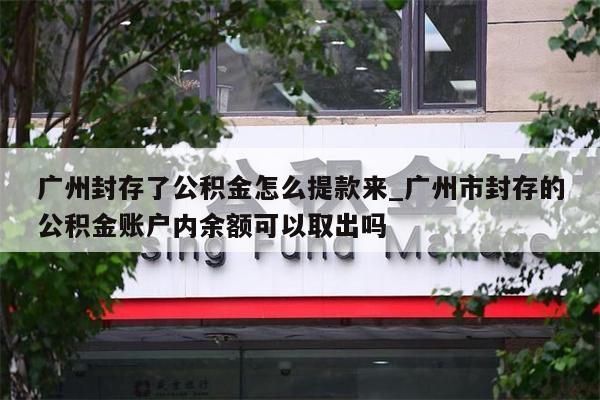 广州封存了公积金怎么提款来_广州市封存的公积金账户内余额可以取出吗