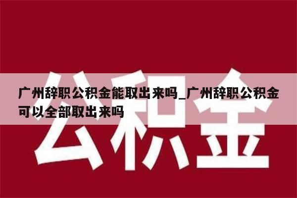 广州辞职公积金能取出来吗_广州辞职公积金可以全部取出来吗