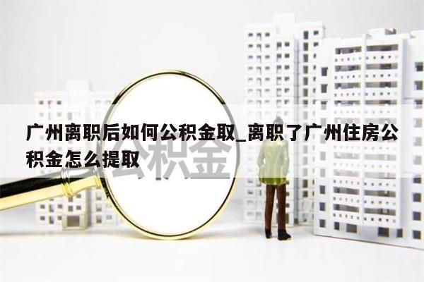 广州离职后如何公积金取_离职了广州住房公积金怎么提取