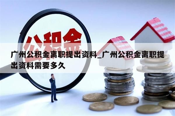 广州公积金离职提出资料_广州公积金离职提出资料需要多久