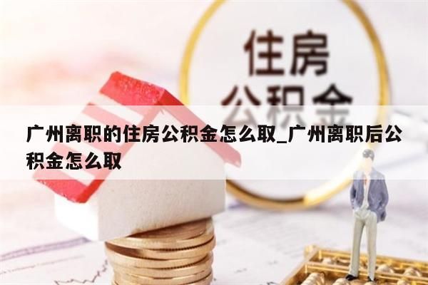 广州离职的住房公积金怎么取_广州离职后公积金怎么取