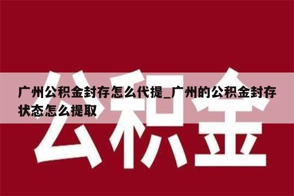 广州公积金封存怎么代提_广州的公积金封存状态怎么提取