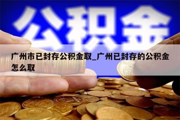 广州市已封存公积金取_广州已封存的公积金怎么取