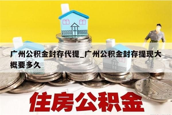 广州公积金封存代提_广州公积金封存提现大概要多久