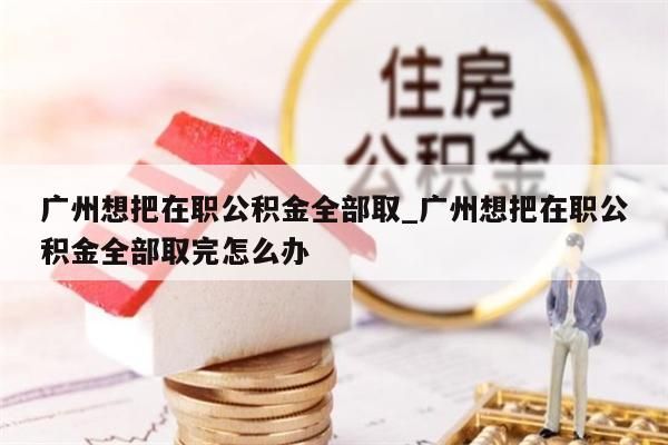 广州想把在职公积金全部取_广州想把在职公积金全部取完怎么办