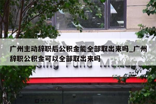 广州主动辞职后公积金能全部取出来吗_广州辞职公积金可以全部取出来吗